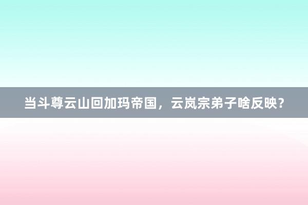 当斗尊云山回加玛帝国，云岚宗弟子啥反映？
